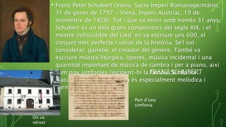 • Franz Peter Schubert (Viena, Sacre Imperi Romanogermànic,
31 de gener de 1797 - Viena, Imperi Austríac, 19 de
novembre de 1828). Tot i que va morir amb només 31 anys,
Schubert és un dels grans compositors del segle XIX, i el
mestre indiscutible del Lied: en va escriure uns 600, el
conjunt més perfecte i variat de la història. Se'l sol
considerar, gairebé, el creador del gènere. També va
escriure música litúrgica, òperes, música incidental i una
quantitat important de música de cambra i per a piano, així
com nou simfonies (incloent-hi la famosa Simfonia
Inacabada). La seva música és especialment melòdica i
harmònica.
FRANZ SCHUBERT
On va
néixer
Part d’una
simfonia
 