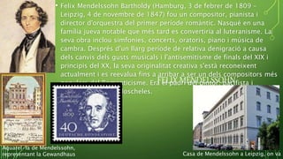 FELIX MENDELSSOHN
• Felix Mendelssohn Bartholdy (Hamburg, 3 de febrer de 1809 –
Leipzig, 4 de novembre de 1847) fou un compositor, pianista i
director d'orquestra del primer període romàntic. Nasqué en una
família jueva notable que més tard es convertiria al luteranisme. La
seva obra inclou simfonies, concerts, oratoris, piano i música de
cambra. Després d'un llarg període de relativa denigració a causa
dels canvis dels gusts musicals i l'antisemitisme de finals del XIX i
principis del XX, la seva originalitat creativa s'està reconeixent
actualment i es reevalua fins a arribar a ser un dels compositors més
populars del Romanticisme. Era el padrí del pintor, pacifista i
esperantista Felix Moscheles.
Aquarel·la de Mendelssohn,
representant la Gewandhaus Casa de Mendelssohn a Leipzig, on va m
 