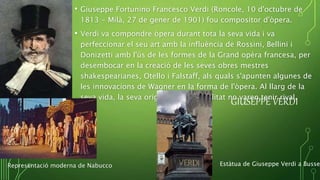 GIUSEPPE VERDI
• Giuseppe Fortunino Francesco Verdi (Roncole, 10 d'octubre de
1813 - Milà, 27 de gener de 1901) fou compositor d'òpera.
• Verdi va compondre òpera durant tota la seva vida i va
perfeccionar el seu art amb la influència de Rossini, Bellini i
Donizetti amb l'ús de les formes de la Grand opéra francesa, per
desembocar en la creació de les seves obres mestres
shakespearianes, Otello i Falstaff, als quals s'apunten algunes de
les innovacions de Wagner en la forma de l'òpera. Al llarg de la
seva vida, la seva originalitat i fecunditat no varen tenir rival.
Representació moderna de Nabucco Estàtua de Giuseppe Verdi a Busset
 