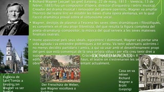 • Richard Wagner [ˌʁɪçaʁt ˈv̥ɑ:gnɐ] (Leipzig, 22 de maig, 1813 – Venècia, 13 de
febrer, 1883) fou un compositor d'òpera, director d'orquestra i teòric musical.
Creador del drama musical i renovador del gènere operístic, Wagner va ampliar
l'horitzó del teatre líric en establir les bases d'una òpera alemanya, en la qual
l'acció dramàtica preval sobre el virtuosisme vocal.
• Wagner, desitjós de plasmar a l'escena les seves idees dramàtiques i filosòfiques,
es converteix en el seu propi llibretista, del que resulta la figura completa del
poeta-dramaturg-compositor, la música del qual serveix a les seves mateixes
finalitats teatrals.
• Home apassionat pels seus ideals, egocèntric i dominant, Wagner va portar una
vida agitada i va encendre polèmiques a tot arreu. Va tenir adversaris acèrrims i
no menys decidits partidaris i amics, a qui va usar amb el desenfrenament propi
del geni que està convençut de la seva pròpia vàlua i per ella creu tenir dret a
suport i protecció sense límits. Gràcies al mecenatge del rei Lluís II de Baviera, va
edificar a Bayreuth la Festspielhaus, el teatre on s'estrenarien les seves principals
obres i on es continuen representant actualment.
RICHARD WAGNER
Casa on va
néixer
Richard
Wagner a
Brühl
(Leipzig)
Església de
Sant Tomàs a
Leipzig, on
Wagner va ser
Der Freischütz de Weber,
que Wagner escoltava a
 
