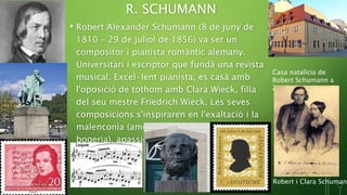 R. SCHUMANN
• Robert Alexander Schumann (8 de juny de
1810 – 29 de juliol de 1856) va ser un
compositor i pianista romàntic alemany.
Universitari i escriptor que fundà una revista
musical. Excel·lent pianista, es casà amb
l'oposició de tothom amb Clara Wieck, filla
del seu mestre Friedrich Wieck. Les seves
composicions s'inspiraren en l'exaltació i la
malenconia (amors, intents de suïcidi,
bogeria), apassionament, deliris, somnis...
Casa natalícia de
Robert Schumann a
Zwickau
Robert i Clara Schumann
 