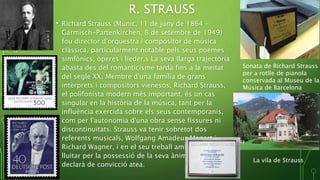 R. STRAUSS
• Richard Strauss (Munic, 11 de juny de 1864 -
Garmisch-Partenkirchen, 8 de setembre de 1949)
fou director d'orquestra i compositor de música
clàssica, particularment notable pels seus poemes
simfònics, òperes i lieder.s La seva llarga trajectòria
abasta des del romanticisme tardà fins a la meitat
del segle XX. Membre d'una família de grans
intèrprets i compositors vienesos, Richard Strauss,
el polifonista modern més important, és un cas
singular en la història de la música, tant per la
influència exercida sobre els seus contemporanis,
com per l'autonomia d'una obra sense fissures ni
discontinuïtats. Strauss va tenir sobretot dos
referents musicals, Wolfgang Amadeus Mozart i
Richard Wagner, i en el seu treball ambdós varen
lluitar per la possessió de la seva ànima artística. Es
declarà de convicció atea.
Sonata de Richard Strauss
per a rotlle de pianola
conservada al Museu de la
Música de Barcelona
La vila de Strauss
 