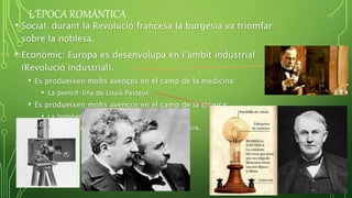 L'ÈPOCA ROMÀNTICA
• Social: durant la Revolució francesa la burgesia va triomfar
sobre la noblesa.
• Econòmic: Europa es desenvolupa en l’àmbit industrial
(Revolució industrial).
• Es produeixen molts avenços en el camp de la medicina:
• La penicil·lina de Louis Pasteur.
• Es produeixen molts avenços en el camp de la tècnica:
• La bombeta elèctrica de Thomas Edison.
• El cinema dels germans August i Louis Lumiere.
 