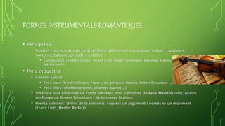 FORMES INSTRUMENTALS ROMÀNTIQUES.
• Per a piano:
• Sonates i obres breus de caràcter lliure: poloneses, masurques, valsos i rapsòdies;
nocturns, balades, preludis i estudis.
• Compositors: Frédéric Chopin , Franz Liszt, Robert Schumann, Johannes Brahms, Felix
Mendelssohn.
• Per a orquestra:
• Concert solista:
• Per a piano (Frédéric Chopin, Franz Liszt, Johannes Brahms, Robert Schumann ...)
• Per a violí ( Felix Mendelssohn, Johannes Brahms ...)
• Simfonia: vuit simfonies de Franz Schubert; cinc simfonies de Felix Mendelssohn; quatre
simfonies de Robert Schumann i de Johannes Brahms.
• Poema simfònic: deriva de la simfonia, segueix un argument i només té un moviment
(Franz Liszt, Héctor Berlioz)
 