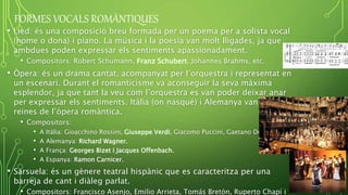 FORMES VOCALS ROMÀNTIQUES
• Lied: és una composició breu formada per un poema per a solista vocal
(home o dona) i piano. La música i la poesia van molt lligades, ja que
ambdues poden expressar els sentiments apassionadament.
• Compositors: Robert Schumann, Franz Schubert, Johannes Brahms, etc.
• Òpera: és un drama cantat, acompanyat per l’orquestra i representat en
un escenari. Durant el romanticisme va aconseguir la seva màxima
esplendor, ja que tant la veu com l’orquestra es van poder deixar anar
per expressar els sentiments. Itàlia (on nasqué) i Alemanya van ser les
reines de l’òpera romàntica.
• Compositors:
• A Itàlia: Gioacchino Rossini, Giuseppe Verdi, Giacomo Puccini, Gaetano Donizetti, etc.
• A Alemanya: Richard Wagner.
• A França: Georges Bizet i Jacques Offenbach.
• A Espanya: Ramon Carnicer.
• Sarsuela: és un gènere teatral hispànic que es caracteritza per una
barreja de cant i diàleg parlat.
• Compositors: Francisco Asenjo, Emilio Arrieta, Tomás Bretón, Ruperto Chapí i
 