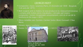 GEORGES BIZET
• Compositor, músic i pianista (París, 25 d'octubre de 1838 – Bougival,
3 de juny de 1875).
• Molt exigent amb si mateix, la seva producció és relativament escassa
i compta amb moltes obres inacabades i retirades pel mateix
compositor i només recuperades pòstumament, com és el cas de la
Simfonia en Do major (1855).
• Obres notables son: Carmen, Carmen Suites (Bizet/Guiraud) i l’Ave
Maria.
• Gènere: òpera i simfonia
• Premis: Cavaller de la Legió d'Honor i (1857) Prix de Rome
Part del Conservatori de
París, on Bizet va
estudiar des del 1848
 