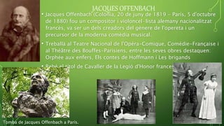 JACQUES OFFENBACH
• Jacques Offenbach (Colònia, 20 de juny de 1819 - París, 5 d'octubre
de 1880) fou un compositor i violoncel·lista alemany nacionalitzat
francès, va ser un dels creadors del gènere de l'opereta i un
precursor de la moderna comèdia musical.
• Treballà al Teatre Nacional de l'Opéra-Comique, Comédie-Française i
al Théâtre des Bouffes-Parisiens, entre les seves obres destaquen:
Orphée aux enfers, Els contes de Hoffmann i Les brigands
• Rebé el títol de Cavaller de la Legió d'Honor francesa el 13 agost
1861.
Tomba de Jacques Offenbach a París.
 