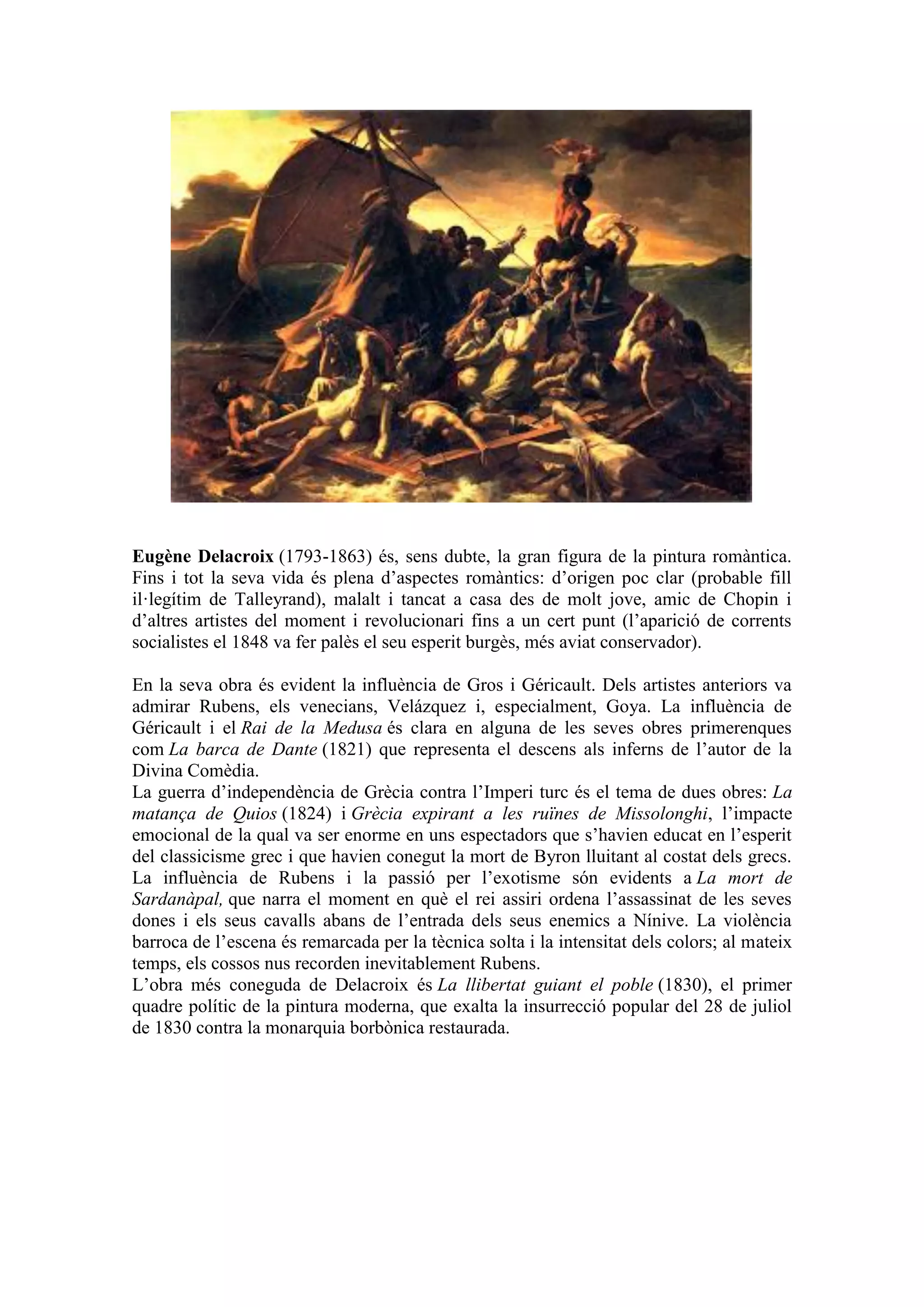 Eugène Delacroix (1793-1863) és, sens dubte, la gran figura de la pintura romàntica.
Fins i tot la seva vida és plena d’aspectes romàntics: d’origen poc clar (probable fill
il·legítim de Talleyrand), malalt i tancat a casa des de molt jove, amic de Chopin i
d’altres artistes del moment i revolucionari fins a un cert punt (l’aparició de corrents
socialistes el 1848 va fer palès el seu esperit burgès, més aviat conservador).
En la seva obra és evident la influència de Gros i Géricault. Dels artistes anteriors va
admirar Rubens, els venecians, Velázquez i, especialment, Goya. La influència de
Géricault i el Rai de la Medusa és clara en alguna de les seves obres primerenques
com La barca de Dante (1821) que representa el descens als inferns de l’autor de la
Divina Comèdia.
La guerra d’independència de Grècia contra l’Imperi turc és el tema de dues obres: La
matança de Quios (1824) i Grècia expirant a les ruïnes de Missolonghi, l’impacte
emocional de la qual va ser enorme en uns espectadors que s’havien educat en l’esperit
del classicisme grec i que havien conegut la mort de Byron lluitant al costat dels grecs.
La influència de Rubens i la passió per l’exotisme són evidents a La mort de
Sardanàpal, que narra el moment en què el rei assiri ordena l’assassinat de les seves
dones i els seus cavalls abans de l’entrada dels seus enemics a Nínive. La violència
barroca de l’escena és remarcada per la tècnica solta i la intensitat dels colors; al mateix
temps, els cossos nus recorden inevitablement Rubens.
L’obra més coneguda de Delacroix és La llibertat guiant el poble (1830), el primer
quadre polític de la pintura moderna, que exalta la insurrecció popular del 28 de juliol
de 1830 contra la monarquia borbònica restaurada.
 