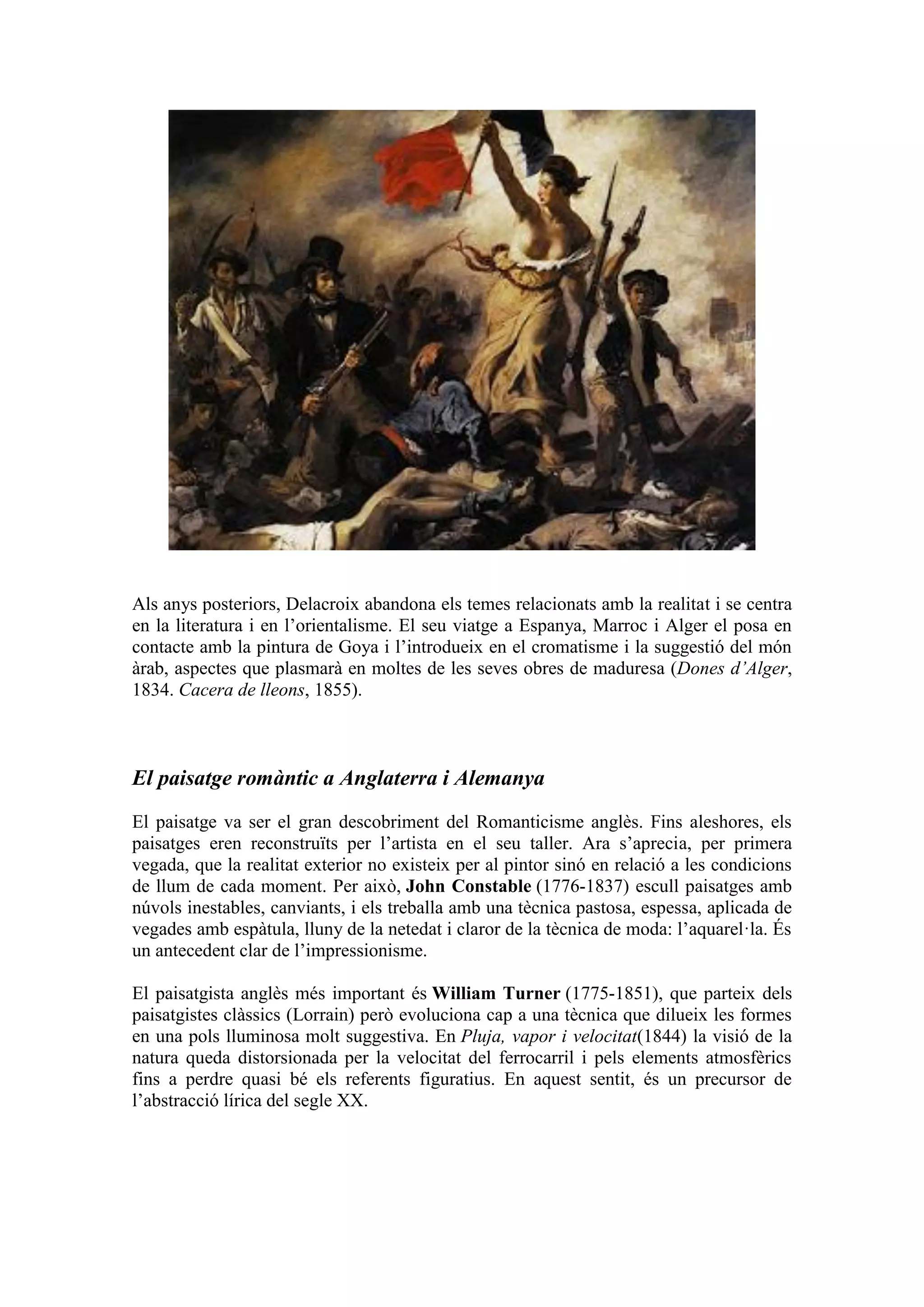 Als anys posteriors, Delacroix abandona els temes relacionats amb la realitat i se centra
en la literatura i en l’orientalisme. El seu viatge a Espanya, Marroc i Alger el posa en
contacte amb la pintura de Goya i l’introdueix en el cromatisme i la suggestió del món
àrab, aspectes que plasmarà en moltes de les seves obres de maduresa (Dones d’Alger,
1834. Cacera de lleons, 1855).
El paisatge romàntic a Anglaterra i Alemanya
El paisatge va ser el gran descobriment del Romanticisme anglès. Fins aleshores, els
paisatges eren reconstruïts per l’artista en el seu taller. Ara s’aprecia, per primera
vegada, que la realitat exterior no existeix per al pintor sinó en relació a les condicions
de llum de cada moment. Per això, John Constable (1776-1837) escull paisatges amb
núvols inestables, canviants, i els treballa amb una tècnica pastosa, espessa, aplicada de
vegades amb espàtula, lluny de la netedat i claror de la tècnica de moda: l’aquarel·la. És
un antecedent clar de l’impressionisme.
El paisatgista anglès més important és William Turner (1775-1851), que parteix dels
paisatgistes clàssics (Lorrain) però evoluciona cap a una tècnica que dilueix les formes
en una pols lluminosa molt suggestiva. En Pluja, vapor i velocitat(1844) la visió de la
natura queda distorsionada per la velocitat del ferrocarril i pels elements atmosfèrics
fins a perdre quasi bé els referents figuratius. En aquest sentit, és un precursor de
l’abstracció lírica del segle XX.
 