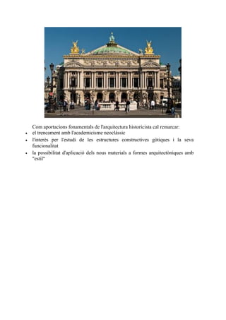 Com aportacions fonamentals de l'arquitectura historicista cal remarcar:
 el trencament amb l'academicisme neoclàssic
 l'interès per l'estudi de les estructures constructives gòtiques i la seva
funcionalitat
 la possibilitat d'aplicació dels nous materials a formes arquitectòniques amb
"estil"
 