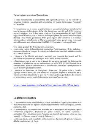 Característiques generals del Romanticisme
El terme Romanticisme ha estat utilitzat amb significats diversos. Cal no confondre el
moviment romàntic vuitcentista amb el significat col·loquial de la paraula “romàntic”
en l’actualitat.
El romanticisme no és només un estil artístic; és una actitud vital que tant afecta l'art
com la literatura i altres àmbits de la vida, durant bona part del segle XIX. Les seves
arrels ideològiques hem de buscar-les en alguns dels grans pensadors del segle XVIII,
especialment Rousseau, i en la filosofia alemanya lligada al naixement del nacionalisme
(Fichte), sense oblidar que algunes de les grans figures intel·lectuals de la Il·lustració
anticipen idees i actituds sobre la llibertat creadora de l’artista que els posen en contacte
amb el Romanticisme; el cas de Goethe (1749-1832) és potser el més significatiu.
Com a trets generals del Romanticisme, assenyalem:
 La diversitat enfront de la uniformitat: exaltació de l'individualisme i de les tradicions i
costums nacionals, en comptes de considerar el classicisme com l'únic model acceptable
en la creació artística.
 L’aspiració a la llibertat individual i nacional, que connecta directament amb les
revolucions burgeses en què prenen part activa molts artistes romàntics.
 L’historicisme com a recerca en el passat de les arrels nacionals (la historiografia
romàntica és a la base de tots els nacionalismes del segle XIX, des de l’alemany fins al
català) i com a presa de consciència de la velocitat dels canvis que s'estan produint en
aquell moment agitat i convulsionat.
 L’exaltació de l'exotisme, de l'imaginari i l'irracional. Els països àrabs i l'exòtica
Espanya estan de moda, així com també una religiositat propera al misticisme. En el
mateix sentit hem d'interpretar el gust per l'aventura, pel risc, per la lluita. El romàntic
és un personatge sempre insatisfet i sempre a la recerca d'una raó vital.
https://www.youtube.com/watch?time_continue=5&v=5ZHvr_twtIo
La pintura romàntica
 El predomini del color sobre la línia (ja evident en l’obra de Goya) i el tractament de la
llum per tal d'esfumar les figures i accentuar el cromatisme (llums de tempesta, aurores,
crepuscles, etc.).
 El dramatisme de les composicions, marcades per la preocupació pel moviment i per la
complexitat compositiva. Interessen els gestos violents, els detalls anatòmics i
ambientals. Fins i tot, el moviment s'accentua en situar els personatges sobre una base
inestable (La llibertat guiant el poble de Delacroix).
 La tècnica ràpida, amb pinzellades soltes i pastoses, herència dels pintors venecians,
dels barrocs flamencs i de Goya.
 
