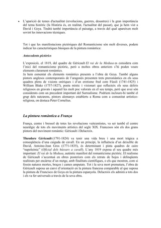  L’aparició de temes d'actualitat (revolucions, guerres, desastres) i la gran importància
del tema històric (la Història és, en realitat, l'actualitat del passat), que ja hem vist a
David i Goya. Tindrà també importància el paisatge, a través del qual apareixen molt
sovint les innovacions tècniques.
Tot i que les manifestacions pictòriques del Romanticisme són molt diverses, podem
indicar les característiques bàsiques de la pintura romàntica:
Antecedents pictòrics
L’exposició, el 1819, del quadre de Géricault El rai de la Medusa es considera com
l’inici del romanticisme pictòric, però a moltes obres anteriors s’hi poden veure
elements clarament romàntics.
Ja hem esmentat els elements romàntics presents a l’obra de Goya. També alguns
pintors anglesos contemporanis de l’aragonès presenten trets preromàntics en els seus
quadres plens de visions oníriques i d’un erotisme fred com Füssli (1741-1825) i
William Blake (1757-1827), poeta místic i visionari que reflecteix els seus deliris
religiosos en gravats i aquarel·les molt poc valorats en el seu temps, però que avui són
considerats com un precedent important del Surrealisme. Podríem incloure-hi també el
grup dels natzarens, pintors alemanys establerts a Roma com a comunitat artístico-
religiosa, on destaca Peter Cornelius.
La pintura romàntica a França
França, centre i bressol de totes les revolucions vuitcentistes, va ser també el centre
neuràlgic de tots els moviments artístics del segle XIX. Francesos són els dos grans
pintors del moviment romàntic: Géricault i Delacroix.
Theodore Géricault (1791-1824) va tenir una vida breu i una mort tràgica a
conseqüència d’una caiguda de cavall. En un principi, la influència d’un deixeble de
David, Antoine-Jean Gros (1771-1835), és determinant i pinta quadres de caire
“napoleònic” (Oficial dels hússars a cavall). L’any 1819 exposa el seu quadre més
important: El rai de la Medusa, autèntic manifest del romanticisme pictòric. El realisme
de Géricault s’accentuà en obres posteriors com els retrats de bojos i delinqüents
realitzats per encàrrec d’un metge, amb finalitats científiques, o els que mostren, com si
fossin natures mortes, braços i cames amputats. Tot i la seva mort prematura, l’obra de
Géricault suposa un canvi d’orientació en la pintura francesa comparable al que suposa
la pintura de Francisco de Goya en la pintura espanyola. Delacroix els admirà a tots dos
i els va fer universals a través de la seva obra.
 