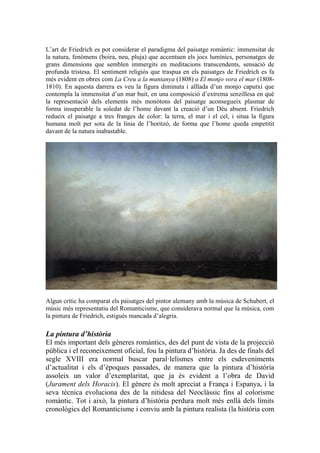 L’art de Friedrich es pot considerar el paradigma del paisatge romàntic: immensitat de
la natura, fenòmens (boira, neu, pluja) que accentuen els jocs lumínics, personatges de
grans dimensions que semblen immergits en meditacions transcendents, sensació de
profunda tristesa. El sentiment religiós que traspua en els paisatges de Friedrich es fa
més evident en obres com La Creu a la muntanya (1808) o El monjo vora el mar (1808-
1810). En aquesta darrera es veu la figura diminuta i aïllada d’un monjo caputxí que
contempla la immensitat d’un mar buit, en una composició d’extrema senzillesa en què
la representació dels elements més monòtons del paisatge aconsegueix plasmar de
forma insuperable la soledat de l’home davant la creació d’un Déu absent. Friedrich
redueix el paisatge a tres franges de color: la terra, el mar i el cel, i situa la figura
humana molt per sota de la línia de l’horitzó, de forma que l’home queda empetitit
davant de la natura inabastable.
Algun crític ha comparat els paisatges del pintor alemany amb la música de Schubert, el
músic més representatiu del Romanticisme, que considerava normal que la música, com
la pintura de Friedrich, estigués mancada d’alegria.
La pintura d’història
El més important dels gèneres romàntics, des del punt de vista de la projecció
pública i el reconeixement oficial, fou la pintura d’història. Ja des de finals del
segle XVIII era normal buscar paral·lelismes entre els esdeveniments
d’actualitat i els d’èpoques passades, de manera que la pintura d’història
assoleix un valor d’exemplaritat, que ja és evident a l’obra de David
(Jurament dels Horacis). El gènere és molt apreciat a França i Espanya, i la
seva tècnica evoluciona des de la nitidesa del Neoclàssic fins al colorisme
romàntic. Tot i això, la pintura d’història perdura molt més enllà dels límits
cronològics del Romanticisme i conviu amb la pintura realista (la història com
 