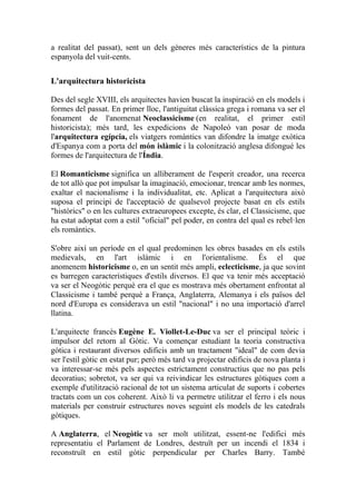 a realitat del passat), sent un dels gèneres més característics de la pintura
espanyola del vuit-cents.
L'arquitectura historicista
Des del segle XVIII, els arquitectes havien buscat la inspiració en els models i
formes del passat. En primer lloc, l'antiguitat clàssica grega i romana va ser el
fonament de l'anomenat Neoclassicisme (en realitat, el primer estil
historicista); més tard, les expedicions de Napoleó van posar de moda
l'arquitectura egípcia, els viatgers romàntics van difondre la imatge exòtica
d'Espanya com a porta del món islàmic i la colonització anglesa difongué les
formes de l'arquitectura de l'Índia.
El Romanticisme significa un alliberament de l'esperit creador, una recerca
de tot allò que pot impulsar la imaginació, emocionar, trencar amb les normes,
exaltar el nacionalisme i la individualitat, etc. Aplicat a l'arquitectura això
suposa el principi de l'acceptació de qualsevol projecte basat en els estils
"històrics" o en les cultures extraeuropees excepte, és clar, el Classicisme, que
ha estat adoptat com a estil "oficial" pel poder, en contra del qual es rebel·len
els romàntics.
S'obre així un període en el qual predominen les obres basades en els estils
medievals, en l'art islàmic i en l'orientalisme. És el que
anomenem historicisme o, en un sentit més ampli, eclecticisme, ja que sovint
es barregen característiques d'estils diversos. El que va tenir més acceptació
va ser el Neogòtic perquè era el que es mostrava més obertament enfrontat al
Classicisme i també perquè a França, Anglaterra, Alemanya i els països del
nord d'Europa es considerava un estil "nacional" i no una importació d'arrel
llatina.
L'arquitecte francès Eugène E. Viollet-Le-Duc va ser el principal teòric i
impulsor del retorn al Gòtic. Va començar estudiant la teoria constructiva
gòtica i restaurant diversos edificis amb un tractament "ideal" de com devia
ser l'estil gòtic en estat pur; però més tard va projectar edificis de nova planta i
va interessar-se més pels aspectes estrictament constructius que no pas pels
decoratius; sobretot, va ser qui va reivindicar les estructures gòtiques com a
exemple d'utilització racional de tot un sistema articulat de suports i cobertes
tractats com un cos coherent. Això li va permetre utilitzar el ferro i els nous
materials per construir estructures noves seguint els models de les catedrals
gòtiques.
A Anglaterra, el Neogòtic va ser molt utilitzat, essent-ne l'edifici més
representatiu el Parlament de Londres, destruït per un incendi el 1834 i
reconstruït en estil gòtic perpendicular per Charles Barry. També
 
