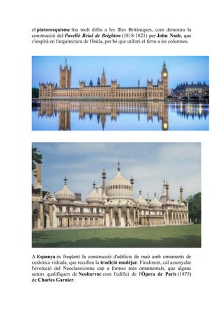 el pintoresquisme fou molt difós a les Illes Britàniques, com demostra la
construcció del Pavelló Reial de Brighton (1818-1821) per John Nash, que
s'inspirà en l'arquitectura de l'Índia, per bé que utilitzi el ferro a les columnes.
A Espanya és freqüent la construcció d'edificis de maó amb ornaments de
ceràmica vidrada, que recullen la tradició mudèjar. Finalment, cal assenyalar
l'evolució del Neoclassicisme cap a formes més ornamentals, que alguns
autors qualifiquen de Neobarroc com l'edifici de l'Òpera de París (1875)
de Charles Garnier.
 