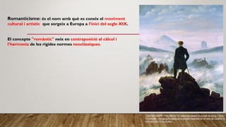 Romanticisme: és el nom amb què es coneix el moviment
cultural i artístic que sorgeix a Europa a l’inici del segle XIX.
El concepte "romàntic" neix en contraposició al càlcul i
l’harmonia de les rígides normes neoclàssiques.
CASPAR DAVID FRIEDRICH: El caminant davant d'un mar de boira (1818).
Kunsthalle, Harnburg Aquesta pintura está inspirada en el vers de Goethe "A
totS els cims hi ha la pau".
 