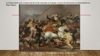 c) L'historicisme com a recerca de les arrels nacionals en el passat, cercant de fonamentar-se essencialment en
l'Edat Mitjana.
El dos de maig de 1808 a Madrid, o La càrrega dels mamelucs a la Porta del Sol
pintura a l'oli realitzat per Goya el 1814
Obra comentada youtube
 