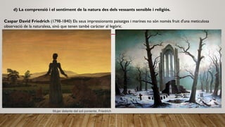 d) La comprensió i el sentiment de la natura des dels vessants sensible i religiós.
Mujer delante del sol poniente, Friedrich
Caspar David Friedrich (1798-1840) Els seus impressionants paisatges i marines no són només fruit d'una meticulosa
observació de la naturalesa, sinó que tenen també caràcter al·legòric.
 
