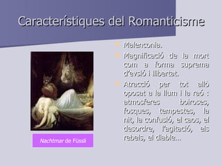Característiques del Romanticisme Malenconia. Magnificació de la mort com a forma suprema d’evsió i llibertat. Atracció per tot allò oposat a la llum i la raó : atmosferes boiroses, fosques, tempestes, la nit, la confusió, el caos, el desordre, l’agitació, els rebels, el diable… Nachtmar  de Füssli 