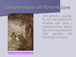 Característiques del Romanticisme L’art primitiu i popular és vist com l’expressió artística més pura i representativa, alhora que és la manifestació més genuïna del sentiment nacional. Sigfried i les donzelles del Rin d’A. Rackham 