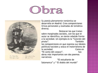 Obra Su poesía plenamente romántica se desarrolla en Madrid. Crea composiciones líricas personales y exaltadas de temática diversa.  Destacan las que tratan sobre marginados sociales, con los que el autor se identifica, se siente rebelde frente a la sociedad. Un ejemplo es la “Canción del pirata”.  También las composiciones en que expresa sus ideales políticos/sociales y ataca el materialismo de la sociedad.  Como en “El canto del cosaco”.  Sus obras más importantes son dos poemas narrativos:  “El estudiante de Salamanca” y “ El diablo del mundo”   