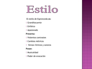 Estilo El estilo de Espronceda  es : ◊  Grandilocuente ◊   Enfático ◊  Apasionado Presenta: ◊  Violentos contrastes ◊  Cambios métricos ◊   Versos rítmicos y sonoros Posee: ◊  Musicalidad ◊   Poder de evocación 