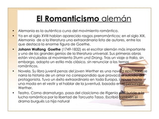 El Romanticismo  alemán Alemania es la auténtica cuna del movimiento romántico. Ya en el siglo XVIII habían aparecido rasgos prerrománticos; en el siglo XIX, Alemania  de a la literatura una extraordinaria lista de autores, entre los que destaca la enorme figura de Goethe. Johann Wolfang  Goethe  (1749-1832) es el escritor alemán más importante y uno de los grandes genios de la literatura universal. Sus primeras obras están vinculadas al movimiento  Sturm und Drang . Tras un viaje a Italia, sin embargo, adopto un estilo más clásico, sin renunciar a los temas románticos. Novela. Su libro juvenil  penas del joven Werther  es una novela epistolar que narra la historia de un amor no correspondido que provoca el suicidio del protagonista. Tuvo un éxito extraordinario en toda Europa, impuso hasta una moda en el vestir y el hablar de la juventud, basada en el personaje Werther. Teatro. Como dramaturgo, pasa del clasicismo de Ifigenia en Táuride a la lucha romántica por la libertad de Torcuato Tasso. Escribió también el drama burgués La hija natural  