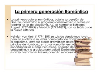 La primera generación Romántica   Los primeros autores románticos, bajo la suspensión de Goethe, desarrollan el programa del movimiento o muestra todavía restos de clasicismo. Así, los hermanos Schlegel, August (1767-1845) y Friedrich (1772-1829), son los teóricos de la nueva estética Heinrich von Kleist (1777-1801) se suicido siendo muy joven, pero en su obra se muestra como autor de transición desde el clasicismo. Entre sus piezas dramáticas destacan El príncipe de Homburg, en cuya trama tienen gran importancia los sueños, Pentesilea, tragedia de tema grecolatino, y la graciosa comedia El jarrón roto. También escribió narraciones breves, como La marquesa de O. 