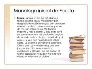 Monólogo inicial de Fausto fausto.-  ahora ya ay, he estudiado a fondo filosofía, leyes, medicina y por desgracia también teología, con ardoroso esfuerzo, y ahora me encuentro, ¡pobre de mi!, tan sabio antes. Me llaman maestro y hasta docto, y diez años llevo ya zamarreando a mis discípulos, cogido de la nariz, arriba, abajo, a este lado y al otro …, y veo que no podemos saber nada. Lo cual me achicharra la sangre . Cierto que soy mas discretos que esos jactancioso doctores, maestros, escribanos y clérigos ; no me quitan el sueño escrúpulos ni duda y no le tengo miedo al infierno ni al diablo… 