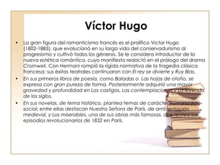 Víctor Hugo La gran figura del romanticismo francés es el prolífico Victor Hugo (1802-1885), que evolucionó en su larga vida del conservadurismo al progresismo y cultivó todos los géneros. Se le considera introductor de la nueva estética romántica, cuyo manifiesto redactó en el prólogo del drama  Cromweli . Con  Hermani  rompió la rígida normativa de la tragedia clásica francesa; sus éxitos teatrales continuaron con  El rey se divierte y Ruy Blas. En sus primeros libros de poesía, como Baladas o  Las hojas de otoño, se expresa con gran pureza de forma. Posteriormente adquirió una mayor gravedad y profundidad en Los castigos, Las contemplaciones y La leyenda de los siglos. En sus novelas, de tema histórico, plantea temas de carácter humano y social; entre ellas destacan Nuestra Señora de París, de ambientación medieval, y Los miserables, una de sus obras más famosas, que recrea los episodios revolucionarios de 1832 en París. 