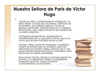 Nuestra Señora de París de Víctor Hugo   Escrita en 1831 y ambientada en el Siglo XV, en París, relata a través de once libros, la historia de Esmeralda, una bailarina gitana y la de un grotesco jorobado, despreciado por su fealdad, Quasimodo, que, rapta a la joven por pedido de su padre adoptivo. Castigado salvajemente, el jorobado es compensado por su supuesta víctima, que es la única que acude a él para saciar su sed. Amores, odios, pasiones mezquinas, crueldad y muerte se entrecruzan en el relato, para dar relevancia al corazón noble y heroico de un ser poco dotado físicamente por la naturaleza, pero dueño de un espíritu admirable. Situaciones injustas, donde no siempre ganan los buenos y un desenlace trágico e inesperado, atraparán al lector, quien se sentirá comprometido con la historia.  