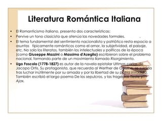 Literatura Romántica Italiana   El Romanticismo italiano, presenta dos características: Pervive un tono clasicista que atenúa las novedades formales. . El tema fundamental del sentimiento nacionalista y patriótico resta espacio a asuntos  típicamente románticos como el amor, la subjetividad, el paisaje, etc. No solo los literatos, también los intelectuales y políticos de la época (como  Giuseppe Mazzini  o  Massimo   d'Azeglio)  escribieron sobre el problema nacional, formando parte de un movimiento llamado  Risorgimiento. Ugo Foscolo (1778-1827)  es autor de la novela epistolar Ultimas cartas de Jacopo Ortis. Su protagonista, que recuerda al Werther de Goethe, se suicida tras luchar inútilmente por su amada y por la libertad de su patria invadida. También escribió el largo poema De los sepulcros, y las tragedias  Tieste  y  Ajax.   