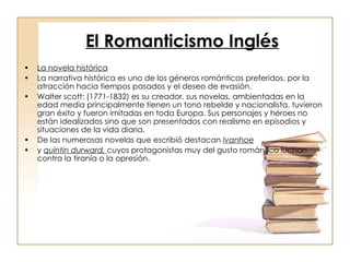 El Romanticismo Inglés   La novela histórica La narrativa histórica es uno de los géneros románticos preferidos, por la atracción hacia tiempos pasados y el deseo de evasión.  Walter scott: (1771-1832) es su creador. sus novelas, ambientadas en la edad media principalmente tienen un tono rebelde y nacionalista. tuvieron gran éxito y fueron imitadas en toda Europa. Sus personajes y héroes no están idealizados sino que son presentados con realismo en episodios y situaciones de la vida diaria. De las numerosas novelas que escribió destacan  Ivanhoe y  quintin durward,  cuyos protagonistas muy del gusto romántico luchan contra la tiranía o la opresión. 