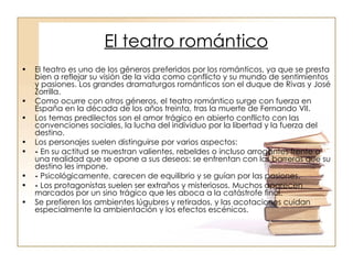 El teatro romántico El teatro es uno de los géneros preferidos por los románticos, ya que se presta bien a reflejar su visión de la vida como conflicto y su mundo de sentimientos y pasiones. Los grandes dramaturgos románticos son el duque de Rivas y José Zorrilla.  Como ocurre con otros géneros, el teatro romántico surge con fuerza en España en la década de los años treinta, tras la muerte de Fernando VII. Los temas predilectos son el amor trágico en abierto conflicto con las convenciones sociales, la lucha del individuo por la libertad y la fuerza del destino. Los personajes suelen distinguirse por varios aspectos: -  En su actitud se muestran valientes, rebeldes o incluso arrogantes frente a una realidad que se opone a sus deseos: se enfrentan con las barreras que su destino les impone. -  Psicológicamente, carecen de equilibrio y se guían por las pasiones. -  Los protagonistas suelen ser extraños y misteriosos. Muchos aparecen marcados por un sino trágico que les aboca a la catástrofe final. Se prefieren los ambientes lúgubres y retirados, y las acotaciones cuidan especialmente la ambientación y los efectos escénicos. 