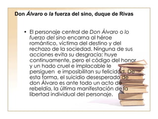 El personaje central de  Don Álvaro  o  lo fuerzo del sino  encarna al héroe romántico, víctima del destino y del rechazo de la sociedad. Ninguna de sus acciones evita su desgracia: huye continuamente, pero el código del honor y un hado cruel e implacable le persiguen  e imposibilitan su felicidad. De esta forma, el suicidio desesperado de don Álvaro es ante todo un acto de rebeldía, la última manifestación de la libertad individual del personaje. Don  Álvaro  o  la  fuerza del sino, duque de Rivas 