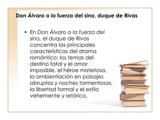 Don  Álvaro  o  la  fuerza del sino, duque de Rivas En  Don Álvaro o   la fuerza del sino,  el duque de Rivas concentra las principales características del drama romántico: los temas del destino fatal y el amor imposible, el héroe misterioso, la ambientación en paisajes abruptos y noches tormentosas, la libertad formal y el estilo vehemente y retórico. 