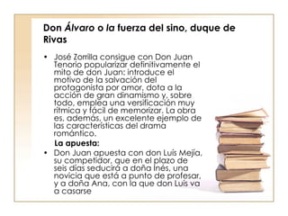 Don  Álvaro  o  la  fuerza del sino, duque de Rivas José Zorrilla consigue con Don Juan Tenorio popularizar definitivamente el mito de don Juan: introduce el motivo de la salvación del protagonista por amor, dota a la acción de gran dinamismo y, sobre todo, emplea una versificación muy rítmica y fácil de memorizar. La obra es, además, un excelente ejemplo de las características del drama romántico. La apuesta: Don Juan apuesta con don Luís Mejía, su competidor, que en el plazo de seis días seducirá a doña Inés, una novicia que está a punto de profesar, y a doña Ana, con la que don Luís va a casarse   