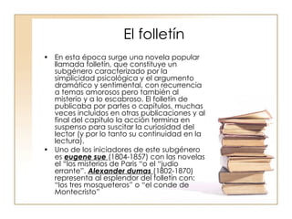 El folletín En esta época surge una novela popular llamada folletín, que constituye un subgénero caracterizado por la simplicidad psicológica y el argumento dramático y sentimental, con recurrencia a temas amorosos pero también al misterio y a lo escabroso. El folletín de publicaba por partes o capítulos, muchas veces incluidos en otras publicaciones y al final del capitulo la acción termina en suspenso para suscitar la curiosidad del lector (y por lo tanto su continuidad en la lectura). Uno de los iniciadores de este subgénero es  eugene sue  (1804-1857) con las novelas el “los misterios de Paris “o el “judío errante”.  Alexander dumas  (1802-1870) representa al esplendor del folletín con: “los tres mosqueteros” o “el conde de Montecristo” 
