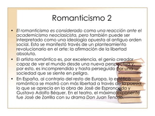 Romanticismo 2 El romanticismo es considerado  como  una reacción ante el academicismo neoclasicista, pero también  puede ser interpretado como una ideología opuesta al antiguo orden social. Esto se manifestó través de un planteamiento revolucionario en el arte: la afirmación de la libertad absoluta. El artista romántico es, por excelencia, el genio creador capaz de ver el mundo desde una nueva perspectiva y, por esto, es incomprendido y hasta perseguido por una sociedad que se siente en peligro.  En España, al contrario del resto de Europa, la estética romántica se mostró con más libertad a través de la poesía, lo que se aprecia en la obra de José de Espronceda y Gustavo Adolfo Béquer. En el teatro, el máximo exponente fue José de Zorrilla con su drama  Don Juan Tenorio. 