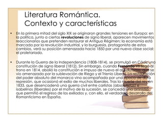 Literatura Romántica.   Contexto y características En la primera mitad del siglo XIX se originaron grandes tensiones en Europa: en la política, junto a ciertas  revoluciones  de signo liberal, aparecen movimientos reaccionarios que pretenden restaurar el Antiguo Régimen; la economía está marcada por la revolución industrial, y la burguesía, protagonista de estos cambios, verá su posición amenazada hacia 1850 por una nueva clase social: el proletariado. Durante la Guerra de la Independencia (1808-1814), se promulgó en Cádiz una constitución de signo liberal (1812). Sin embargo, cuando  Fernando  VII llegó al trono en 1814, abolió la constitución e impuso de nuevo el absolutismo, que se vio amenazado por la sublevación de Riego y el Trienio Liberal. La restauración del poder absoluto del monarca vino acompañada por una época de dura represión, que ocasionó el exilio de muchos liberales. Tras la muerte del rey en 1833, que desencadenó una guerra civil entre carlistas (absolutistas) e isabelinos (liberales) por el motivo de la sucesión, se concedió una amnistía que permitió el regreso de los exiliados y, con ello, el verdadero desarrollo del Romanticismo en España.  