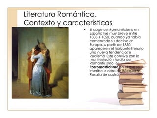 El auge del Romanticismo en España fue muy breve entre 1833 Y 1850, cuando ya había comenzado su declive en Europa. A partir de 1850, aparece en el horizonte literario una nueva tendencia: el Realismo. Este convive con la manifestación tardía del Romanticismo, el  Posromanticismo  en el que se inscribe la obra de Bécquer y Rosalía de castro  Literatura Romántica.   Contexto y características 