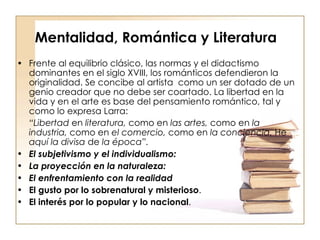 Mentalidad, Romántica y Literatura Frente al equilibrio clásico, las normas y el didactismo dominantes en el siglo XVIII, los románticos defendieron la originalidad. Se concibe al artista  como un ser dotado de un genio creador que no debe ser coartado. La libertad en la vida y en el arte es base del pensamiento romántico, tal y como lo expresa Larra: “ Libertad  en  literatura,  como en  las artes,  como en  la industria,  como en  el comercio,  como en  la conciencia.  He  aquí la divisa  de  la época”. El subjetivismo y el individualismo:  La proyección en la naturaleza:  El enfrentamiento con la realidad  El gusto por lo sobrenatural y misterioso .  El interés por lo popular y lo nacional . 