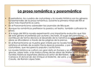 La prosa romántica y posromántica   El periodismo, los cuadros de costumbres y la novela histórica son los géneros fundamentales de la prosa romántica. Durante la primera mitad del XIX el autor más importante es Larra. En el Posromanticismo sobresalen las  Leyendas  de Bécquer. Aunque los románticos prefirieron la poesía y el teatro, también cultivaron la prosa. A lo largo del XIX la novela experimentó una importante evolución que hizo de este género el preferido por autores y lectores. El auge del periodismo contribuyó de forma decisiva al desarrollo de la narrativa puesto que muchas obras se difundieron a través de las páginas de la prensa. En el Romanticismo se muestra gran interés por la novela histórica que satisface el anhelo de evasión hacia épocas pasadas, y por el cuadro de costumbres, que recupera lo popular y autóctono.  La novela histórica se cultivó con gran éxito en Europa y se difundió en España gracias, sobre todo, a las traducciones de las obras de Walter Scott. Entre las novelas históricas españolas destaca  El señor de Bembibre,  de Enrique Gil y Carrasco;  El doncel de don Enrique el Doliente,  de Larra, y  Los bandos de Casulla,  de Ramón López Soler. 
