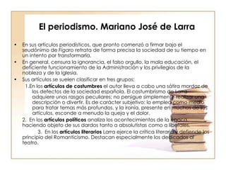 El periodismo. Mariano José de Larra En sus artículos periodísticos, que pronto comenzó a firmar bajo el seudónimo de  Fígaro  retrata de forma precisa la sociedad de su tiempo en un intento por transformarla. En general, censura la ignorancia, el falso orgullo, la mala educación, el deficiente funcionamiento de la Administración y los privilegios de la nobleza y de la Iglesia. Sus artículos se suelen clasificar en tres grupos: 1.En los  artículos de costumbres  el autor lleva a cabo una sátira mordaz de los defectos de la sociedad española. El costumbrismo de Larra adquiere unos rasgos peculiares; no persigue simplemente realizar una descripción o divertir. Es de carácter subjetivo: lo emplea como medio para tratar temas más profundos, y la ironía, presente en muchos de sus artículos, esconde a menudo la queja y el dolor. 2.  En los  artículos políticos  analiza los acontecimientos de la época,  haciendo objeto de sus dardos tanto a absolutistas como a liberales.   3.  En los  artículos literarios  Larra ejerce la crítica literaria y defiende los principio del Romanticismo. Destacan especialmente los dedicados al teatro. 