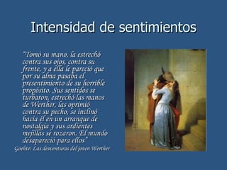 Intensidad de sentimientos “ Tomó su mano, la estrechó contra sus ojos, contra su frente, y a ella le pareció que por su alma pasaba el presentimiento de su horrible propósito. Sus sentidos se turbaron, estrechó las manos de Werther, las oprimió contra su pecho, se inclinó hacia él en un arranque de nostalgia y sus ardientes mejillas se rozaron. El mundo desapareció para ellos” Goehte:  Las desventuras del joven Werther 