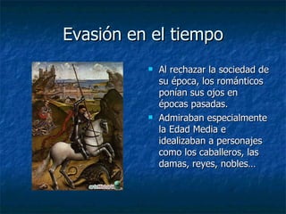 Evasión en el tiempo Al rechazar la sociedad de su época, los románticos ponían sus ojos en épocas pasadas. Admiraban especialmente la Edad Media e idealizaban a personajes como los caballeros, las damas, reyes, nobles… 