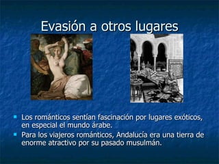 Evasión a otros lugares Los románticos sentían fascinación por lugares exóticos, en especial el mundo árabe. Para los viajeros románticos, Andalucía era una tierra de enorme atractivo por su pasado musulmán. 