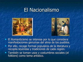 El Nacionalismo El Romanticismo se interesa por lo que considera manifestaciones genuinas del alma de los pueblos. Por ello, recoge formas populares de la literatura y recopila leyendas y tradiciones de cada región. También se toman usos y costumbres sociales (el folklore) como tema artístico. 