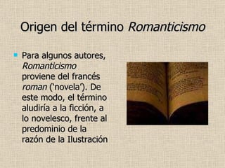 Origen del término  Romanticismo Para algunos autores,  Romanticismo  proviene del francés  roman  (‘novela’). De este modo, el término aludiría a la ficción, a lo novelesco, frente al predominio de la razón de la Ilustración 