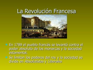 La Revolución Francesa En 1789 el pueblo francés se levantó contra el poder absoluto de los monarcas y la sociedad estamental.  Se limitan los poderes del rey y la sociedad se divide en  Absolutistas  y  Liberales 